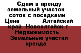 Сдам в аренду земельный участок 10 соток с посадками › Цена ­ 5 000 - Алтайский край, Новоалтайск г. Недвижимость » Земельные участки аренда   